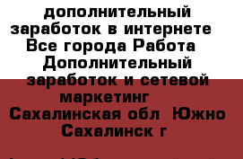 дополнительный заработок в интернете - Все города Работа » Дополнительный заработок и сетевой маркетинг   . Сахалинская обл.,Южно-Сахалинск г.